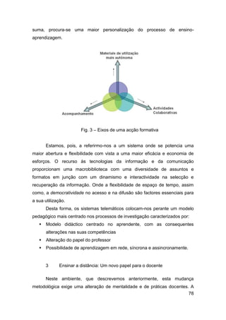 suma, procura-se uma maior personalização do processo de ensino-
aprendizagem.




                       Fig. 3 – Eixos de uma acção formativa


       Estamos, pois, a referirmo-nos a um sistema onde se potencia uma
maior abertura e flexibilidade com vista a uma maior eficácia e economia de
esforços. O recurso às tecnologias da informação e da comunicação
proporcionam uma macrobiblioteca com uma diversidade de assuntos e
formatos em junção com um dinamismo e interactividade na selecção e
recuperação da informação. Onde a flexibilidade de espaço de tempo, assim
como, a democratividade no acesso e na difusão são factores essenciais para
a sua utilização.
       Desta forma, os sistemas telemáticos colocam-nos perante um modelo
pedagógico mais centrado nos processos de investigação caracterizados por:
      Modelo didáctico centrado no aprendente, com as consequentes
       alterações nas suas competências
      Alteração do papel do professor
      Possibilidade de aprendizagem em rede, síncrona e assincronamente.


       3     Ensinar a distância: Um novo papel para o docente

       Neste ambiente, que descrevemos anteriormente, esta mudança
metodológica exige uma alteração de mentalidade e de práticas docentes. A
                                                                       78
 