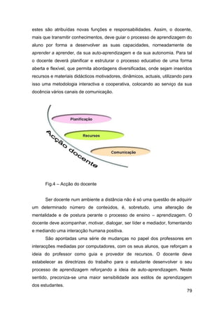 estes são atribuídas novas funções e responsabilidades. Assim, o docente,
mais que transmitir conhecimentos, deve guiar o processo de aprendizagem do
aluno por forma a desenvolver as suas capacidades, nomeadamente de
aprender a aprender, da sua auto-aprendizagem e da sua autonomia. Para tal
o docente deverá planificar e estruturar o processo educativo de uma forma
aberta e flexível, que permita abordagens diversificadas, onde sejam inseridos
recursos e materiais didácticos motivadores, dinâmicos, actuais, utilizando para
isso uma metodologia interactiva e cooperativa, colocando ao serviço da sua
docência vários canais de comunicação.




      Fig.4 – Acção do docente


      Ser docente num ambiente a distância não é só uma questão de adquirir
um determinado número de conteúdos, é, sobretudo, uma alteração de
mentalidade e de postura perante o processo de ensino – aprendizagem. O
docente deve acompanhar, motivar, dialogar, ser líder e mediador, fomentando
e mediando uma interacção humana positiva.
      São apontadas uma série de mudanças no papel dos professores em
interacções mediadas por computadores, com os seus alunos, que reforçam a
ideia do professor como guia e provedor de recursos. O docente deve
estabelecer as directrizes do trabalho para o estudante desenvolver o seu
processo de aprendizagem reforçando a ideia de auto-aprendizagem. Neste
sentido, preconiza-se uma maior sensibilidade aos estilos de aprendizagem
dos estudantes.
                                                                             79
 