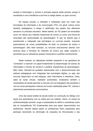 produto é informação; e, terceiro e principal aspecto deste produto, porque é
socializado e com a tendência a ser livre (o código aberto, ou open source).


      No espaço escolar, a utilização e integração cada vez maior das
tecnologias da informação e da comunicação (TIC), em geral, coloca novos
desafios pedagógicos e obriga à redefinição dos papéis dos diferentes
parceiros no processo educativo. Neste sentido, as TIC podem ser encaradas
como um reforço aos métodos tradicionais de ensino ou como uma forma de
renovação das oportunidades de aprendizagem. O que se discute aqui é
exactamente a integração das tecnologias no currículo escolar, enquanto
potenciadoras de novas possibilidades de êxito no processo de ensino e
aprendizagem. São disto exemplo, os recursos educacionais abertos com
diversos tipos e formatos de materiais de ensino que estão surgindo e
permitindo que os utilizadores possam (re)construir e partilhar conhecimento.


      Neste contexto, os utilizadores também passaram a ser geradores de
“conteúdos” e exercem um papel fundamental na disseminação do acesso às
informações e formas de construir e partilhar experiências de aprendizagem.
Além disso, discutem-se questões relacionadas com o desenvolvimento das
práticas pedagógicas com integração das tecnologias digitais, ou seja, dos
recursos disponíveis na web (blogues, sites informativos e interativos, chats,
salas de aulas virtuais, realidade aumentada), sinalizando também a
necessidade da escola aprender a conviver com as linguagens não escolares e
com as novas percepções e leituras do mundo viabilizadas pelas TIC, criando e
potenciando ecossistemas comunicativos.


      Uma das atuais tarefas da escola reside na construção do diálogo com
aquilo que aprendemos com os média que nos rodeiam. Assim, no campo da
profissionalização docente, surge a necessidade de definir e caracterizar quais
são as competências TIC fundamentais para que sejam desenvolvidas nos
professores. Através destas ações os profissionais ficam preparados para
participar ativamente na eliminação de situações de info-exclusão e das



                                                                                8
 