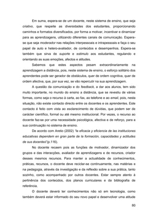 Em suma, espera-se de um docente, neste sistema de ensino, que seja
criativo, que respeite as diversidades dos estudantes, proporcionando
caminhos e formatos diversificados, por forma a motivar, incentivar e dinamizar
para as aprendizagens, utilizando diferentes canais de comunicação. Espera-
se que seja moderador nas relações interpessoais e intrapessoais e faça o seu
papel de auto e hetero-avaliador, de conteúdos e desempenhos. Espera-se
também que sirva de suporte e estimulo aos estudantes, regulando e
orientando as suas emoções, afectos e atitudes.
      Sabemos     que      estes   aspectos   pesam   extraordinariamente    na
aprendizagem a distância, pois, neste sistema de ensino, o esforço solitário dos
aprendentes pode ser gerador de obstáculos, quer de ordem cognitiva, quer de
ordem afectiva, que, por sua vez, se vão repercutir na sua aprendizagem.
      A questão da comunicação e do feedback, a dar aos alunos, tem sido
muito importante, no mundo do ensino a distância, que se revestiu de várias
formas, como seja o recurso à carta, ao fax, ao telefone e ao email, pois, nesta
situação, não existe contacto directo entre os docentes e os aprendentes. Este
contacto é feito com vista ao esclarecimento de dúvidas, que podem ser de
carácter científico, formal ou até mesmo institucional. Por vezes, o recurso ao
docente faz-se por uma necessidade psicológica, afectiva e de reforço, para a
sua continuação no sistema de ensino.
      De acordo com Aretio (2002) “la eficacia y eficiencia de las instituciones
educativas dependem en gran parte de la formación, capacidades y actitudes
de sus docentes”(p.116).
      No docente recaem pois as funções de motivador, dinamizador dos
grupos e das interacções, avaliador de aprendizagens e de recursos, criador
desses mesmos recursos. Para manter a actualidade de conhecimentos,
práticas, recursos, o docente deve reciclar-se continuamente, nas matérias e
na pedagogia, através da investigação e da reflexão sobre a sua prática, tanto
sozinho, como acompanhado por outros docentes. Estar sempre atento à
pertinência dos conteúdos, dos planos curriculares e da bibliografia de
referência.
      O docente deverá ter conhecimentos não só em tecnologia, como
também deverá estar informado do seu novo papel e desenvolver uma atitude

                                                                             80
 
