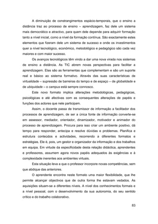 A diminuição de constrangimentos espácio-temporais, que o ensino a
distância traz ao processo de ensino – aprendizagem, faz dele um sistema
mais democrático e atractivo, para quem dele depende para adquirir formação
tanto a nível inicial, como a nível da formação contínua. São exactamente estes
elementos que fizeram dele um sistema de sucesso e onde os investimentos
quer a nível tecnológico, económico, metodológico e pedagógico são cada vez
maiores e com maior sucesso.
       Os avanços tecnológicos têm vindo a dar uma nova virada nos sistemas
de ensino a distância. As TIC abrem novas perspectivas para facilitar a
aprendizagem. Elas são as ferramentas que complementam e são um suporte
real e básico ao sistema formativo. Através das suas características de
virtualidade – supressão de barreiras do tempo e de espaço – de globalidade e
de ubiquidade – o campus está sempre connosco.
       Este novo formato implica alterações metodológicas, pedagógicas,
psicológicas e até afectivas com as consequentes alterações de papéis e
funções dos actores que nele participam.
       Assim, o docente passa de transmissor de informação a facilitador dos
processos de aprendizagem, de ser a única fonte de informação converte-se
em assessor, mediador, orientador, dinamizador, motivador e animador do
processo de aprendizagem. Procura para isso criar um ambiente positivo, dá
tempo para responder, antecipa e resolve dúvidas e problemas. Planifica e
estrutura conteúdos e actividades, recorrendo a diferentes formatos e
estratégias. Ele é, pois, um gestor e organizador da informação e dos trabalhos
em equipa. Em virtude da especificidade desta relação didáctica, aprendentes
e professores, assumem agora novos papéis adequados às exigências e à
complexidade inerentes aos ambientes virtuais.
       Esta situação leva a que o professor incorpore novas competências, sem
que abdique das anteriores.
       O aprendente encontra neste formato uma maior flexibilidade, que lhe
permite alcançar objectivos que de outra forma lhe estavam vedados. As
aquisições situam-se a diferentes níveis. A nível dos conhecimentos formais e
a nível pessoal, com o desenvolvimento da sua autonomia, do seu sentido
crítico e do trabalho colaborativo.

                                                                            83
 