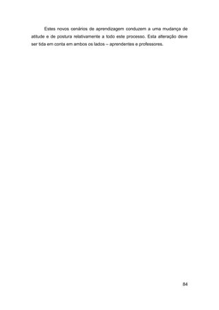 Estes novos cenários de aprendizagem conduzem a uma mudança de
atitude e de postura relativamente a todo este processo. Esta alteração deve
ser tida em conta em ambos os lados – aprendentes e professores.




                                                                         84
 