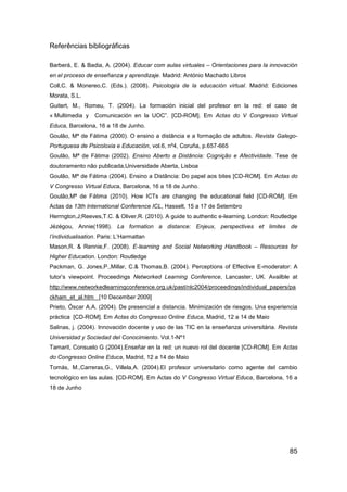 Referências bibliográficas

Barberá, E. & Badia, A. (2004). Educar com aulas virtuales – Orientaciones para la innovación
en el proceso de enseñanza y aprendizaje. Madrid: António Machado Libros
Coll,C. & Monereo,C. (Eds.). (2008). Psicología de la educación virtual. Madrid: Ediciones
Morata, S.L.
Guitert, M., Romeu, T. (2004). La formación inicial del profesor en la red: el caso de
« Multimedia y    Comunicación en la UOC”. [CD-ROM]. Em Actas do V Congresso Virtual
Educa, Barcelona, 16 a 18 de Junho.
Goulão, Mª de Fátima (2000). O ensino a distância e a formação de adultos. Revista Galego-
Portuguesa de Psicoloxia e Educación, vol.6, nº4, Coruña, p.657-665
Goulão, Mª de Fátima (2002). Ensino Aberto a Distância: Cognição e Afectividade. Tese de
doutoramento não publicada,Universidade Aberta, Lisboa
Goulão, Mª de Fátima (2004). Ensino a Distância: Do papel aos bites [CD-ROM]. Em Actas do
V Congresso Virtual Educa, Barcelona, 16 a 18 de Junho.
Goulão,Mª de Fátima (2010). How ICTs are changing the educational field [CD-ROM]. Em
Actas da 13th International Conference ICL, Hasselt, 15 a 17 de Setembro
Herrngton,J;Reeves,T.C. & Oliver,R. (2010). A guide to authentic e-learning. London: Routledge
Jézégou, Annie(1998). La formation a distance: Enjeux, perspectives et limites de
l’individualisation. Paris: L‟Harmattan
Mason,R. & Rennie,F. (2008). E-learning and Social Networking Handbook – Resources for
Higher Education. London: Routledge
Packman, G. Jones,P.,Millar, C.& Thomas,B. (2004). Perceptions of Effective E-moderator: A
tutor‟s viewpoint. Proceedings Networked Learning Conference, Lancaster, UK. Availble at
http://www.networkedlearningconference.org.uk/past/nlc2004/proceedings/individual_papers/pa
ckham_et_al.htm [10 December 2009]
Prieto, Óscar A.A. (2004). De presencial a distancia. Minimización de riesgos. Una experiencia
práctica [CD-ROM]. Em Actas do Congresso Online Educa, Madrid, 12 a 14 de Maio
Salinas, j. (2004). Innovación docente y uso de las TIC en la enseñanza universitária. Revista
Universidad y Sociedad del Conocimiento. Vol.1-Nº1
Tamarit, Consuelo G (2004).Enseñar en la red: un nuevo rol del docente [CD-ROM]. Em Actas
do Congresso Online Educa, Madrid, 12 a 14 de Maio
Tomás, M.,Carreras,G., Villela,A. (2004).El profesor universitario como agente del cambio
tecnológico en las aulas. [CD-ROM]. Em Actas do V Congresso Virtual Educa, Barcelona, 16 a
18 de Junho




                                                                                           85
 