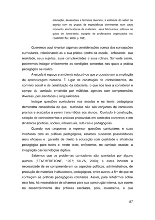 educação, assessores e técnicos diversos, a estrutura do saber de
                      acordo com os grupos de especialistas dominantes num dado
                      momento, elaboradores de materiais, seus fabricantes, editores de
                      guias de livros-texto, equipes de professores organizados etc
                      (SACRISTÁN, 2000, p. 101).


      Queremos aqui levantar algumas considerações acerca das concepções
curriculares, relacionando-as a sua prática dentro da escola, enfocando sua
realidade, seus sujeitos, suas complexidades e suas rotinas. Somente assim,
poderemos indagar criticamente as condições concretas nas quais a prática
pedagógica se realiza.
      A escola é espaço e ambiente educativos que proporcionam a ampliação
da aprendizagem humana. É lugar de construção de conhecimentos, de
convívio social e de constituição da cidadania, o que nos leva a considerar o
campo do currículo envolvido por múltiplos agentes com compreensões
diversas, peculiaridades e singularidades.
      Indagar questões curriculares nas escolas e na teoria pedagógica
demonstra consciência de que       currículos não são conjuntos de conteúdos
prontos e acabados a serem transmitidos aos alunos. Currículo é construção,
seleção de conhecimentos e práticas produzidas em contextos concretos e em
dinâmicas políticas, sociais, intelectuais, culturais e pedagógicas.
      Quando nos propomos a repensar questões curriculares e suas
interfaces com as práticas pedagógicas, estamos buscando possibilidades
mais eficazes e garantia de direito à educação com qualidade e eficiência
pedagógica para todos e, neste texto, enfocamos, no currículo escolar, a
integração das tecnologias digitais.
       Sabemos que os problemas curriculares são apontados por alguns
autores (FEATHERSTONE, 1997; SILVA,                 2000), e estes indicam a
necessidade de se compreenderem os aspectos políticos, administrativos, de
produção de materiais institucionais, pedagógicos, entre outros, a fim de que se
conheçam as práticas pedagógicas cotidianas. Assim, para refletirmos sobre
este fato, há necessidade de olharmos para sua construção interna, que ocorre
no desenvolvimento das práticas escolares, pois, atualmente, o que



                                                                                    87
 