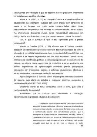 visualizamos em educação é que as decisões não se produzem linearmente
conectadas com a prática educativa.
         Alves et. al. (2002, p. 12) aponta que inúmeras e sucessivas reformas
educacionais não alcançam sucesso por serem criadas sem considerar os
locais    e   os   tempos    nos   quais   serão      implementadas.        Além   disso,
desconsideram a experiência dos atuantes no cotidiano escolar. Para a autora,
“se efetivamente desejamos mudar, faz-se indispensável estabelecer um
diálogo fértil e também crítico com o que convencionamos chamar de prática”.
         Mas, o que é currículo e qual o seu significado para a prática
pedagógica?
         Moreira e Candau (2008, p. 17) afirmam que à “palavra currículo
associam-se distintas concepções que derivam dos diversos modos de como a
educação é concebida historicamente, bem como das influências teóricas que
a afetam e se fazem hegemônicas em um dado momento”. Sendo assim,
fatores sócio-econômicos, políticos e culturais proporcionam o entendimento da
palavra, em alguns casos, como: lista de conteúdos a serem ensinados aos
alunos; experiências de aprendizagem escolares; planos pedagógicos
elaborados por professores, escolas e sistemas educacionais; objetivos a
serem alcançados; processos de avaliação, entre outros.
         Alguns alegam que o currículo como imposto pela administração central
do sistema, cujo plano de estudos é relacionar objetivos, conteúdos e
habilidades (FEATHERSTONE, 1997).
         Entretanto, diante de tanta controvérsia sobre o tema, qual seria a
melhor definição de currículo?
         Acreditamos   que    o    currículo   está     relacionado     à    concepção
epistemológica do processo educativo. Sendo assim:


                              Concebemos o conhecimento escolar como uma construção
                       específica da esfera educativa, não como uma mera simplificação de
                       conhecimentos produzidos fora da escola. Consideramos, ainda, que
                       o conhecimento escolar tem características próprias que o
                       distinguem de outras formas de conhecimento. Ou seja, vemos o
                       conhecimento escolar como um tipo de conhecimento produzido pelo
                       sistema escolar e pelo contexto social e econômico mais amplo,
                       produção essa que se dá em meio a relações de poder
                                                                                      88
 