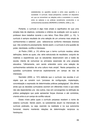 estabelecidas no aparelho escolar e entre esse aparelho e a
                       sociedade. O currículo, nessa perspectiva, constitui um dispositivo
                       em que se concentram as relações entre a sociedade e a escola,
                       entre os saberes e as práticas socialmente construídos e os
                       conhecimentos escolares (MOREIRA e CANDAU, 2008, p. 22).



      Portanto, o currículo é algo mais amplo e significativo do que uma
simples lista de objetivos, conteúdos e critérios de avaliação com os quais o
professor deve trabalhar durante o ano letivo. Para Silva (2001, p. 15), “o
currículo é sempre resultado de uma seleção de um universo mais amplo de
conhecimentos e saberes”, pois        seleciona-se conforme interesses diversos
que irão constituí-lo precisamente. Sendo assim, o currículo é uma questão de
poder, identidade, conflito e interesses.
      Já Pedra (1993, p. 31) afirma que o termo currículo recebeu várias
definições, dentre as quais, cita: série estruturada de resultados; conjunto de
matérias e experiências que os estudantes desenvolvem sob a tutela da
escola; intento de comunicar os princípios essenciais de uma proposta
educativa. “Ultimamente, vem sendo entendido como uma seleção de
conhecimentos extraídos de uma cultura mais ampla”. Nesta perspectiva, as
questões curriculares tornam-se explicitamente um campo de luta de
interesses.
      Sacristán (2000, p. 101) defende que o currículo nas escolas é um
objeto que se constrói num “processo de configuração, implantação,
concretização e expressão de determinadas práticas pedagógicas”. Ele afirma
ainda que as decisões curriculares ocorrem em diferentes níveis e que estes
não são dependentes uns dos outros, mas sim convergentes na definição da
prática pedagógica que pode apresentar forças diversas e até contrárias,
criando entre si um campo de conflito natural.
      Esses níveis pelos quais o currículo perpassa recebem o nome de
sistema curricular. Sendo assim, os subsistemas atuam na intervenção do
currículo praticado, ou seja, exercido na realidade e na sua autonomia
funcional,     mesmo   mantendo     relações     de    determinação      recíproca     ou
hierárquica.



                                                                                       89
 