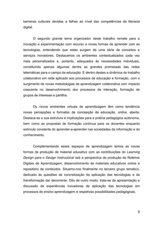barreiras culturais devidas a falhas ao nível das competências de literacia
digital.


           O segundo grande tema organizador deste trabalho remete para a
inovação e experimentação com recurso a novas formas de aprender com as
tecnologias, entendendo que estas surgem de uma série de conceitos e
serviços inovadores. Destacamos os ambientes contextualizados cada vez
mais personalizados e, portanto, adequados às necessidades individuais,
constituindo apenas algumas dentre as grandes promessas das redes
telemáticas para o campo da educação. E dentro destes a dinâmica do trabalho
colaborativo em rede aplicado aos processos de educação e formação, com o
surgimento de novas metodologias de aprendizagem colaborativa com impacto
crescente no desenvolvimento dos processos de interação, formação de
grupos de interesse e partilha.


           Os novos ambientes virtuais de aprendizagem têm como tendência
novas percepções e formatos de concepção de educação, online, aberta.
Destaca-se a sua estrutura e implicações para a prática pedagógica autónoma,
bem como as propostas de formação contínua para os docentes enquanto
estímulo constante do aprender-a-aprender nas sociedades da informação e do
conhecimento.


           Complementando esses espaços de aprendizagem temos as novas
formas de produção de material educativo com as contribuições do Learning
Design para o Design Instrucional sob a perspectiva de produção de Roteiros
Digitais de Aprendizagem, desenvolvimento de materiais educativos online e
repositório de conteúdos. Situamo-nos finalmente no terceiro grupo temático,
dedicado às questões da concretização da aplicação das tecnologias e da
transformação daí decorrente. Dito de outro modo, trata-se da apresentação e
discussão de experiências inovadoras de aplicação das tecnologias em
processos de ensino aprendizagem e respetivas possibilidades pedagógicas.




                                                                            9
 