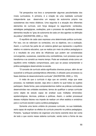 Tal perspectiva nos leva a compreender algumas peculiaridades dos
níveis curriculares. A primeira, é a criação de uma realidade curricular
independente que       desenvolva um espaço de autonomia própria nos
subsistemas dos meios didáticos. Uma segunda é a atuação dos diferentes
elementos do currículo, com força desigual no seguimento: conteúdos,
estratégias pedagógicas, avaliações, pois o processo de equilibração desses
elementos resulta no “grau de autonomia de cada um dos agentes na definição
da prática” (SACRISTÁN, 2000, p. 102).
      O equilíbrio de cada caso expressa uma determinada política curricular.
Por isso, ora se valorizam os conteúdos, ora os objetivos, ora a avaliação.
Assim, o currículo faz parte de um sistema global que representa o equilíbrio
relativo no sistema educativo, que se realiza por meio da prática pedagógica e
é o resultado de uma série de influências que podem ser consideradas
convergentes, sucessivas, coerentes e/ou contraditórias, num processo que se
transforma e se constrói ao mesmo tempo. Pode ser analisado ainda como um
equilíbrio entre múltiplos compromissos, para que se possa compreender a
prática pedagógica desenvolvida na escola.
      “O conceito de currículo adota significados diversos porque, além de ser
suscetível a enfoques paradigmáticos diferentes, é utilizado para processos ou
fases distintas do desenvolvimento curricular” (SACRISTÁN, 2000, p. 103).
      A visão de que o currículo é algo que se constrói, exige que esse
processo, na realidade escolar, seja ativo e aberto no qual todos os sujeitos
participam. Desta forma, para compreendermos melhor as práticas curriculares
desenvolvidas nas unidades escolares, temos de qualificar o campo curricular
como objeto de estudo capaz de analisar suas múltiplas dimensões:
epistemológicas, técnicas, práticas e políticas. Assim, o caráter processual
desses múltiplos fatores nos impede de realizar um olhar estático e anistórico
para o currículo escolar e para a prática pedagógica.
      Somente uma teoria unitária do processo curricular, na sua totalidade,
seria capaz de explicar os efeitos do currículo prescrito na prática pedagógica.
Portanto, “qualquer tentativa de organizar uma teoria coerente deve dar conta
de tudo o que ocorre nesse sistema curricular, vendo como a forma de seu



                                                                             90
 