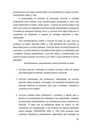 funcionamento num dado contexto afeta e dá significado ao próprio currículo”
(SACRISTÁN, 2000, p. 103).
      A compreensão do processo de construção curricular é condição
fundamental para entender suas transformações processuais e como isso
incide diretamente na prática. Assim sendo, o campo do currículo passa a ser
visto como campo de integração de conhecimentos especializados, paradigmas
e modelos de pesquisas diversas, isto é, o currículo como algo construído no
cruzamento de influências e campos de atividade diferentes e inter-
relacionados.
      Para compreendermos melhor o currículo em ação, ou seja, como se
configura na prática, Sacristán (2000, p. 104) apresenta seis momentos ou
fases pelas quais o currículo perpassa: “currículo oficial, as transformações em
nível local, o currículo dentro de uma determinada escola, as modificações que
o professor introduz pessoalmente, o que ele realiza, a transformação que
ocorre no próprio processo de ensino e, por último, o que realmente os alunos
aprendem”.
             Apresentaremos, resumidamente, esses momentos ou fases.


   1. Currículo prescrito: ordenação do sistema curricular, ponto de partida
      para elaboração de materiais, situação política e estrutural.


   2. Currículo apresentado aos professores: interpretação do currículo
      prescrito. Neste momento, a formação e as condições de trabalhos dos
      docentes interferem no processo, pois, aqui, o professor interpreta o
      conteúdo do livro didático.


   3. Currículo moldado pelos professores: o professor é agente ativo e
      decisivo na concretização dos conteúdos e seus significados, moldando
      as prescrições administrativas e os conteúdos dos livros, conforme sua
      tradução. “O plano que os professores fazem do ensino, ou que
      entendemos por programação, é um momento de especial significado
      nessa tradução” (SACRISTÁN, 2000, p. 105). Esse processo pode
      acontecer individual ou coletivamente, dependendo das condições de

                                                                             91
 
