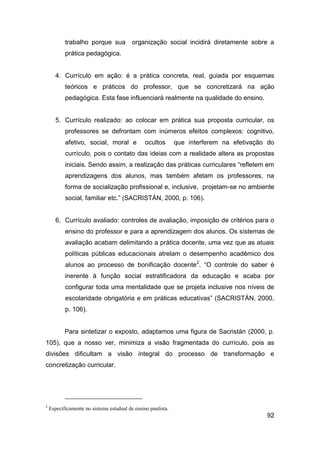 trabalho porque sua            organização social incidirá diretamente sobre a
           prática pedagógica.


       4. Currículo em ação: é a prática concreta, real, guiada por esquemas
           teóricos e práticos do professor, que se concretizará na ação
           pedagógica. Esta fase influenciará realmente na qualidade do ensino.


       5. Currículo realizado: ao colocar em prática sua proposta curricular, os
           professores se defrontam com inúmeros efeitos complexos: cognitivo,
           afetivo, social, moral e             ocultos       que interferem na efetivação do
           currículo, pois o contato das ideias com a realidade altera as propostas
           iniciais. Sendo assim, a realização das práticas curriculares “refletem em
           aprendizagens dos alunos, mas também afetam os professores, na
           forma de socialização profissional e, inclusive, projetam-se no ambiente
           social, familiar etc.” (SACRISTÁN, 2000, p. 106).


       6. Currículo avaliado: controles de avaliação, imposição de critérios para o
           ensino do professor e para a aprendizagem dos alunos. Os sistemas de
           avaliação acabam delimitando a prática docente, uma vez que as atuais
           políticas públicas educacionais atrelam o desempenho acadêmico dos
           alunos ao processo de bonificação docente2. “O controle do saber é
           inerente à função social estratificadora da educação e acaba por
           configurar toda uma mentalidade que se projeta inclusive nos níveis de
           escolaridade obrigatória e em práticas educativas” (SACRISTÁN, 2000,
           p. 106).


           Para sintetizar o exposto, adaptamos uma figura de Sacristán (2000, p.
105), que a nosso ver, minimiza a visão fragmentada do currículo, pois as
divisões dificultam a visão integral do processo de transformação e
concretização curricular.




2
    Especificamente no sistema estadual de ensino paulista.
                                                                                          92
 