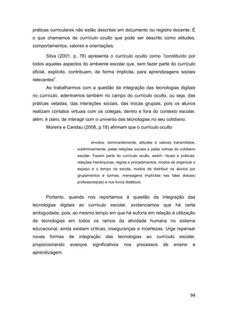 práticas curriculares não estão descritas em documento ou registro docente. É
o que chamamos de currículo oculto que pode ser descrito como atitudes,
comportamentos, valores e orientações.

        Silva (2001, p. 78) apresenta o currículo oculto como “constituído por
todos aqueles aspectos do ambiente escolar que, sem fazer parte do currículo
oficial, explícito, contribuem, de forma implícita, para aprendizagens sociais
relevantes”.
        Ao trabalharmos com a questão da integração das tecnologias digitais
no currículo, adentramos também no campo do currículo oculto, ou seja, das
práticas veladas, das interações sociais, das trocas grupais, pois os alunos
realizam contatos virtuais com os colegas, dentro e fora do contexto escolar,
além, é claro, de interagir com o universo das tecnologias no seu cotidiano.
        Moreira e Candau (2008, p.18) afirmam que o currículo oculto


                               envolve, dominantemente, atitudes e valores transmitidos,
                       subliminarmente, pelas relações sociais e pelas rotinas do cotidiano
                       escolar. Fazem parte do currículo oculto, assim, rituais e práticas,
                       relações hierárquicas, regras e procedimentos, modos de organizar o
                       espaço e o tempo na escola, modos de distribuir os alunos por
                       grupamentos e turmas, mensagens implícitas nas falas dos(as)
                       professores(as) e nos livros didáticos.


        Portanto, quando nos reportamos à questão da integração das
tecnologias digitais ao currículo escolar, evidenciamos que há certa
ambiguidade, pois, ao mesmo tempo em que há euforia em relação à utilização
de tecnologias em todos os ramos da atividade humana no sistema
educacional, ainda existem críticas, inseguranças e incertezas. Urge repensar
novas    formas   de    integração      das    tecnologias       ao   currículo   escolar,
proporcionando     avanços      significativos     nos     processos     de   ensino     e
aprendizagem.




                                                                                        94
 