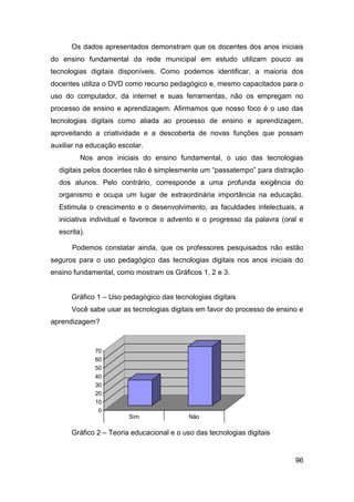 Os dados apresentados demonstram que os docentes dos anos iniciais
do ensino fundamental da rede municipal em estudo utilizam pouco as
tecnologias digitais disponíveis. Como podemos identificar, a maioria dos
docentes utiliza o DVD como recurso pedagógico e, mesmo capacitados para o
uso do computador, da internet e suas ferramentas, não os empregam no
processo de ensino e aprendizagem. Afirmamos que nosso foco é o uso das
tecnologias digitais como aliada ao processo de ensino e aprendizagem,
aproveitando a criatividade e a descoberta de novas funções que possam
auxiliar na educação escolar.
         Nos anos iniciais do ensino fundamental, o uso das tecnologias
  digitais pelos docentes não é simplesmente um “passatempo” para distração
  dos alunos. Pelo contrário, corresponde a uma profunda exigência do
  organismo e ocupa um lugar de extraordinária importância na educação.
  Estimula o crescimento e o desenvolvimento, as faculdades intelectuais, a
  iniciativa individual e favorece o advento e o progresso da palavra (oral e
  escrita).

      Podemos constatar ainda, que os professores pesquisados não estão
seguros para o uso pedagógico das tecnologias digitais nos anos iniciais do
ensino fundamental, como mostram os Gráficos 1, 2 e 3.


      Gráfico 1 – Uso pedagógico das tecnologias digitais
      Você sabe usar as tecnologias digitais em favor do processo de ensino e
aprendizagem?



              70
              60
              50
              40
              30
              20                                                           Série1
              10
               0
                         Sim                    Não

                     Você considera que sabe utilizar as
      Gráfico 2 –tecnologias da informação eoda comunicação
                  Teoria educacional e uso das tecnologias digitais
                           de forma pedagógica?

                                                                          96
 