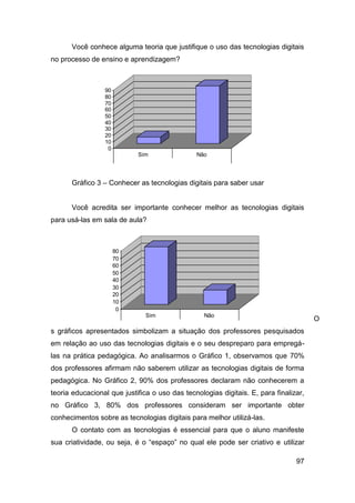Você conhece alguma teoria que justifique o uso das tecnologias digitais
no processo de ensino e aprendizagem?



                 90
                 80
                 70
                 60
                 50
                 40
                 30                                                                   Série1
                 20
                 10
                  0
                             Sim                 Não

                        Você conhece a teoria da educação que
                     justifica a importância do uso das tecnologias
      Gráfico 3 –   Conhecer as e da comunicação no processosaber
                     da informação tecnologias digitais para          usar


      Você acredita ser importante conhecer melhor as tecnologias digitais
para usá-las em sala de aula?



                      80
                      70
                      60
                      50
                      40
                      30                                                               Série1
                      20
                      10
                       0
                                Sim                 Não
                                                                                         O
                        Você acredita ser importante conhecer
s gráficos apresentados simbolizam a situação dos eprofessores pesquisados
                      melhor as tecnologias da informação da
em relação ao uso das tecnologias para utilizá-las em sala de
                       comunicação digitais e o seu despreparo para empregá-

las na prática pedagógica. Ao analisarmos o Gráfico 1, observamos que 70%
dos professores afirmam não saberem utilizar as tecnologias digitais de forma
pedagógica. No Gráfico 2, 90% dos professores declaram não conhecerem a
teoria educacional que justifica o uso das tecnologias digitais. E, para finalizar,
no Gráfico 3, 80% dos professores consideram ser importante obter
conhecimentos sobre as tecnologias digitais para melhor utilizá-las.
      O contato com as tecnologias é essencial para que o aluno manifeste
sua criatividade, ou seja, é o “espaço” no qual ele pode ser criativo e utilizar

                                                                                97
 