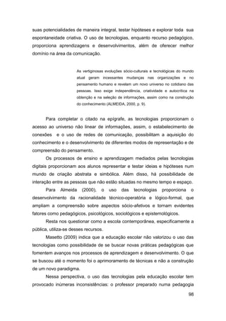 suas potencialidades de maneira integral, testar hipóteses e explorar toda sua
espontaneidade criativa. O uso de tecnologias, enquanto recurso pedagógico,
proporciona aprendizagens e desenvolvimentos, além de oferecer melhor
domínio na área da comunicação.


                      As vertiginosas evoluções sócio-culturais e tecnológicas do mundo
                      atual geram incessantes mudanças nas organizações e no
                      pensamento humano e revelam um novo universo no cotidiano das
                      pessoas. Isso exige independência, criatividade e autocrítica na
                      obtenção e na seleção de informações, assim como na construção
                      do conhecimento (ALMEIDA, 2000, p. 9).



      Para completar o citado na epígrafe, as tecnologias proporcionam o
acesso ao universo não linear de informações, assim, o estabelecimento de
conexões     e o uso de redes de comunicação, possibilitam a aquisição do
conhecimento e o desenvolvimento de diferentes modos de representação e de
compreensão do pensamento.
      Os processos de ensino e aprendizagem mediados pelas tecnologias
digitais proporcionam aos alunos representar e testar ideias e hipóteses num
mundo de criação abstrata e simbólica. Além disso, há possibilidade de
interação entre as pessoas que não estão situadas no mesmo tempo e espaço.
      Para    Almeida    (2000),   o   uso    das    tecnologias     proporciona     o
desenvolvimento da racionalidade técnico-operatória e lógico-formal, que
ampliam a compreensão sobre aspectos sócio-afetivos e tornam evidentes
fatores como pedagógicos, psicológicos, sociológicos e epistemológicos.
      Resta nos questionar como a escola contemporânea, especificamente a
pública, utiliza-se desses recursos.
      Masetto (2009) indica que a educação escolar não valorizou o uso das
tecnologias como possibilidade de se buscar novas práticas pedagógicas que
fomentem avanços nos processos de aprendizagem e desenvolvimento. O que
se buscou até o momento foi o aprimoramento de técnicas e não a construção
de um novo paradigma.
      Nessa perspectiva, o uso das tecnologias pela educação escolar tem
provocado inúmeras inconsistências: o professor preparado numa pedagogia

                                                                                    98
 