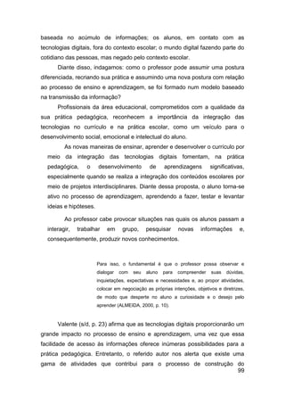 baseada no acúmulo de informações; os alunos, em contato com as
tecnologias digitais, fora do contexto escolar; o mundo digital fazendo parte do
cotidiano das pessoas, mas negado pelo contexto escolar.
      Diante disso, indagamos: como o professor pode assumir uma postura
diferenciada, recriando sua prática e assumindo uma nova postura com relação
ao processo de ensino e aprendizagem, se foi formado num modelo baseado
na transmissão da informação?
      Profissionais da área educacional, comprometidos com a qualidade da
sua prática pedagógica, reconhecem a importância da integração das
tecnologias no currículo e na prática escolar, como um veículo para o
desenvolvimento social, emocional e intelectual do aluno.
         As novas maneiras de ensinar, aprender e desenvolver o currículo por
  meio da integração das tecnologias digitais fomentam, na prática
  pedagógica,     o     desenvolvimento         de     aprendizagens        significativas,
  especialmente quando se realiza a integração dos conteúdos escolares por
  meio de projetos interdisciplinares. Diante dessa proposta, o aluno torna-se
  ativo no processo de aprendizagem, aprendendo a fazer, testar e levantar
  ideias e hipóteses.

         Ao professor cabe provocar situações nas quais os alunos passam a
  interagir,   trabalhar    em      grupo,     pesquisar      novas    informações       e,
  consequentemente, produzir novos conhecimentos.



                        Para isso, o fundamental é que o professor possa observar e
                        dialogar   com   seu   aluno   para   compreender   suas   dúvidas,
                        inquietações, expectativas e necessidades e, ao propor atividades,
                        colocar em negociação as próprias intenções, objetivos e diretrizes,
                        de modo que desperte no aluno a curiosidade e o desejo pelo
                        aprender (ALMEIDA, 2000, p. 10).



      Valente (s/d, p. 23) afirma que as tecnologias digitais proporcionarão um
grande impacto no processo de ensino e aprendizagem, uma vez que essa
facilidade de acesso às informações oferece inúmeras possibilidades para a
prática pedagógica. Entretanto, o referido autor nos alerta que existe uma
gama de atividades que contribui para o processo de construção do
                                                               99
 