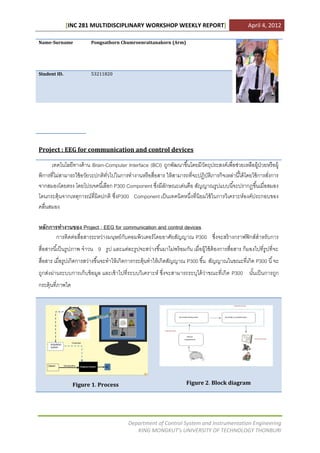 [INC 281 MULTIDISCIPLINARY WORKSHOP WEEKLY REPORT]                                        April 4, 2012

Name-Surname              Pongsathorn Chumroenrattanakorn (Arm)




Student ID.               53211820




Project : EEG for communication and control devices

      เทคโนโลยีทางด้ าน Brain-Computer Interface (BCI) ถูกพัฒนาขึ ้นโดยมีวตถุประสงค์เพื่อช่วยเหลือผู้ป่วยหรื อผู้
                                                                           ั
พิการที่ไม่สามารถใช้ อวัยวะปกติทวไปในการทางานหรื อสื่อสาร ให้ สามารถที่จะปฏิบติภารกิจเหล่านี ้ได้ โดยใช้ การสังการ
                                ั่                                           ั                                ่
จากสมองโดยตรง โดยโปรเจคนี ้เลือก P300 Component ซึงมีลกษณะเด่นคือ สัญญาณรูปแบบนี ้จะปรากฏขึ ้นเมื่อสมอง
                                                      ่ ั
โดนกระตุ้นจากเหตุการณ์ ที่ผิดปกติ ซึ่งP300 Component เป็ นเทคนิคหนึ่งที่นิยมใช้ ในการวิเคราะห์องค์ประกอบของ
คลื่นสมอง

หลักการทางานของ Project : EEG for communication and control devices
       การติดต่อสื่อสารระหว่างมนุษย์กบคอมพิวเตอร์ โดยอาศัยสัญญาณ P300 ซึ่งจะสร้ างกราฟฟิ กส์สาหรับการ
                                     ั
สื่อสารนี ้เป็ นรู ปภาพ จาวน 9 รู ป และแต่ละรู ปจะสว่างขึ ้นมาไม่พร้ อมกัน เมื่อผู้ใช้ ต้องการสื่อสาร ก็มองไปที่รูปที่จะ
สื่อสาร เมื่อรูปเกิดการสว่างขึ ้นจะทาให้ เกิดการกระตุ้นทาให้ เกิดสัญญาณ P300 ขึ ้น สัญญาณในขณะที่เกิด P300 นี ้ จะ
ถูกส่งผ่านระบบการเก็บข้ อมูล และเข้ าไปที่ระบบวิเคราะห์ ซึ่งจะสามารถระบุได้ ว่าขณะที่เกิด P300 นันเป็ นการถูก
                                                                                                 ้
กระตุ้นที่ภาพใด




                  Figure 1. Process                                      Figure 2. Block diagram




                                            Department of Control System and Instrumentation Engineering
                                               KING MONGKUT’s UNIVERSITY OF TECHNOLOGY THONBURI
 