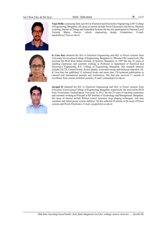 Int J Pow Elec & Dri Syst ISSN: 2088-8694 
Machine learning based multi class fault diagnosis tool for voltage source inverter … (Jyothi R)
1215
Tejas Holla is pursuing final year B.E in Electrical and Electronics Engineering at RV College
of Engineering, Bangalore. His areas of interest include Power Electronics and Drives, Machine
Learning, Internet of Things and Embedded Systems.He has also participated in National Level
Formula Bharat Electric vehicle engineering design Competition. E-mail:
tejasholla.ee17@rvce.edu.in
K Uma Rao obtained her B.E in Electrical Engineering and M.E in Power systems from
University Visvesvaraya College of Engineering, Bangalore in 1984 and 1987 respectively. She
received her Ph.D from Indian Institute of Science, Bangalore in 1997.She has 32 years of
teaching experience and currently working as Professor in department of Electrical and
Electronics Engineering, R.V. College of Engineering, Bangalore. Her research interests
include FACTS, Custom Power, Power Quality, renewable energy and technical education. Dr.
K Uma Rao has published 12 technical books and more than 170 technical publications in
national and international journals and conferences. She had also received 11 awards of
excellence from various technical societies. E-mail: umaraok@rvce.edu.in
Jayapal R obtained his B.E in Electrical Engineering and M.E in Power systems from
University Visvesvaraya College of Engineering, Bangalore respectively. He received his Ph.D
from Vivesvaraya Technological University in 2012. He has 29 years of teaching experience
and currently working as Principal at RV Institute of Technology and Management, Bangalore.
His areas of interest include Robust control sysytems, loop shaping techniques, real time
simulator and robust power system stabilizer. He has authored 20 articles in the areas of Power
systems and Power Electronics. E-mail: jayapalr@rvce.edu.in
 