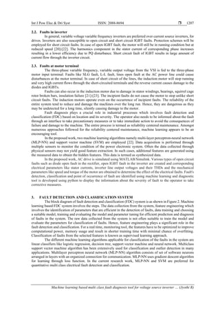 Int J Pow Elec & Dri Syst ISSN: 2088-8694 
Machine learning based multi class fault diagnosis tool for voltage source inverter … (Jyothi R)
1207
2.2. Faults in inverter
In general, variable voltage variable frequency inverters are preferred over current source inverters, for
drives. Inverters are also susceptible to open circuit and short circuit IGBT faults. Protection schemes will be
employed for short circuit faults. In case of open IGBT fault, the motor will still be in running condition but at
reduced speed [20]-[22]. The harmonics component in the stator current of corresponding phase increases
resulting in a lower efficiency due to PQ disturbance. Short circuit fault of IGBT results in large amount of
current flow through the inverter circuit.
2.3. Faults at motor terminal
The three-phase variable frequency, variable output voltage from the VSI is fed to the three-phase
motor input terminal. Faults like SLG fault, L-L fault, lines open fault at the AC power line could cause
disturbances at the motor terminal. In case of short circuit of the lines, the induction motor will stop running
and very high current flows through the short-circuited terminals and the reverse current causes damage to the
diodes and IGBTs.
Faults can also occur in the induction motor due to damage in stator windings, bearings, squirrel cage
rotor broken bars, insulation failure [21]-[23]. The incipient faults do not cause the motor to stop unlike short
circuit faults. The induction motors operate even on the occurrence of incipient faults. The reliability of the
entire system tend to reduce and damage the machines over the long run. Hence, they are dangerous as they
may be undetected for a long time, silently causing damage to the motor.
Fault diagnosis plays a crucial role in industrial processes which involves fault detection and
classification (FDC) based on location and its severity. The operator also needs to be informed about the fault
through an interface to take precautionary measures or to take immediate action to avoid the consequences of
failure and damage to the machine. The entire process is termed as reliability centered maintenance. Amongst
numerous approaches followed for the reliability centered maintenance, machine learning appears to be an
encouraging tool.
In the proposed work, two machine learning algorithms namely multi-layer perceptron-neural network
(MLP-NN) and support vector machine (SVM) are employed [22]. Data acquisition is performed through
multiple sensors to monitor the condition of the power electronic system. Often the data collected through
physical sensors may not yield good feature extraction. In such cases, additional features are generated using
the measured data to obtain the hidden features. This data is termed as synthesized data.
In the proposed work, AC drive is simulated using MATLAB/Simulink. Various types of open circuit
faults such as diode open fault in the rectifier, open IGBT fault in the inverter are created and corresponding
electrical parameters like stator currents, inverter line output voltages and their THDs and the mechanical
parameters like speed and torque of the motor are obtained to determine the effect of the electrical faults. Fault's
detection, classification and point of occurrence of fault are identified using machine learning and diagnostic
tool is developed using python to display the information about the severity of fault to the operator to take
corrective measures.
3. FAULT DETECTION AND CLASSIFICATION SYSTEM
The block diagram of fault detection and classification (FDC) system is as shown in Figure 2. Machine
learning based FDC system involves the steps. The data collection from the system, feature engineering which
involves the identification of parameters that are efficient in the detection of faults, data training and choosing
a suitable model, training and evaluating the model and parameter tuning for efficient prediction and diagnosis
of faults in the system. The raw data collected from the system is not often suitable to train the model and
evaluate the parameters for classification of faults. Hence, feature engineering plays a significant role in the
fault detection and classification. For a real time, monitoring tool, the features have to be optimized to improve
computational power, memory usage and result in shorter training time with minimal chance of overfitting.
Classification of faults from the selected features is known as supervised learning approach.
The different machine learning algorithms applicable for classification of the faults in the system are
linear classifiers like logistic regression, decision tree, support vector machine and neural network. Multiclass
support vector machine algorithm has been extensively used for classification and outlier detection in many
applications. Multilayer perceptron neural network (MLP-NN) algorithm consists of set of software neurons
arranged in layers with an organized connection for communication. MLP-NN uses gradient descent algorithm
for learning through loss function. In the current research work, MLP-NN and SVM are preferred for
quantitative multi class electrical fault detection and classification.
 
