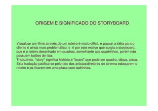 Visualizar um filme através de um roteiro é muito difícil, e passar a idéia para o
cliente é ainda mais problemático, e é por este motivo que surgiu o storyboard,
que é o roteiro desenhado em quadros, semelhante aos quadrinhos, porém não
possuem balões de fala.
ORIGEM E SIGNIFICADO DO STORYBOARD
possuem balões de fala.
Traduzindo, "story" significa história e "board" que pode ser quadro, tábua, placa.
Esta tradução justifica-se pelo fato dos artistas/diretores de cinema esboçarem o
roteiro e os fixarem em uma placa com tachinhas.
 