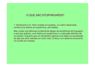 O QUE SÃO STORYBOARDS?
1- Storyboard é um filme contado em quadros, um roteiro desenhado.
Lembra uma história em quadrinhos, sem balões.
Mas, existe uma diferença fundamental apesar da semelhança de linguagem
e recursos gráficos, uma história em quadrinhos e a realização definitiva de
e recursos gráficos, uma história em quadrinhos e a realização definitiva de
um projeto, enquanto que um storyboad é apenas uma etapa na visualização
de algo que será realizado em outro meio. O story é um desenho ferramenta
um auxiliar do cineasta.
 