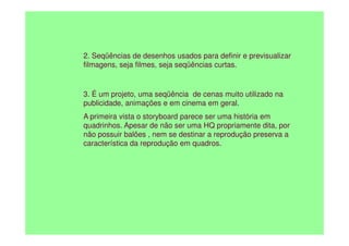 2. Seqüências de desenhos usados para definir e previsualizar
filmagens, seja filmes, seja seqüências curtas.
3. É um projeto, uma seqüência de cenas muito utilizado na
publicidade, animações e em cinema em geral.
A primeira vista o storyboard parece ser uma história em
quadrinhos. Apesar de não ser uma HQ propriamente dita, por
quadrinhos. Apesar de não ser uma HQ propriamente dita, por
não possuir balões , nem se destinar a reprodução preserva a
característica da reprodução em quadros.
 