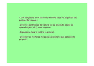 4.Um storyboard é um rascunho de como você vai organizar seu
projeto. Serve para :
-Definir os parâmetros da história (ou da atividade, objeto de
aprendizagem, etc.) a ser proposto.
-Organizar e focar a história (o projeto).
-Organizar e focar a história (o projeto).
-Descobrir os melhores meios para executar o que está sendo
proposto.
 