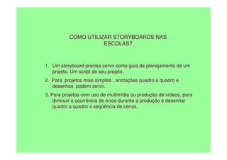 COMO UTILIZAR STORYBOARDS NAS
ESCOLAS?
1. Um storyboard precisa servir como guia de planejamento de um
projeto. Um script de seu projeto.
2. Para projetos mais simples , anotações quadro a quadro e
2. Para projetos mais simples , anotações quadro a quadro e
desenhos podem servir.
3. Para projetos com uso de multimídia ou produção de vídeos, para
diminuir a ocorrência de erros durante a produção é desenhar
quadro a quadro a seqüência de cenas.
 