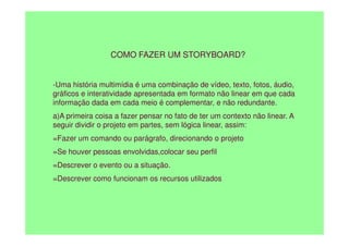 COMO FAZER UM STORYBOARD?
-Uma história multimídia é uma combinação de vídeo, texto, fotos, áudio,
gráficos e interatividade apresentada em formato não linear em que cada
informação dada em cada meio é complementar, e não redundante.
a)A primeira coisa a fazer pensar no fato de ter um contexto não linear. A
seguir dividir o projeto em partes, sem lógica linear, assim:
seguir dividir o projeto em partes, sem lógica linear, assim:
=Fazer um comando ou parágrafo, direcionando o projeto
=Se houver pessoas envolvidas,colocar seu perfil
=Descrever o evento ou a situação.
=Descrever como funcionam os recursos utilizados
 