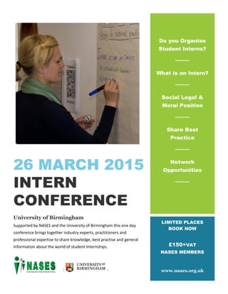 26 MARCH 2015
INTERN
CONFERENCE
University of Birmingham
Supported by NASES and the University of Birmingham this one day
conference brings together industry experts, practitioners and
professional expertise to share knowledge, best practise and general
Information about the world of student Internships.
Do you Organise
Student Interns?
What is an Intern?
Social Legal &
Moral Position
Share Best
Practice
Network
Opportunities
LIMITED PLACES
BOOK NOW
£150+VAT
NASES MEMBERS
www.nases.org.uk
 