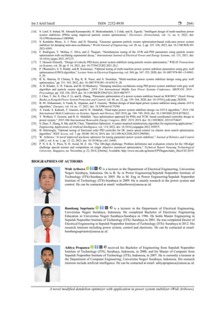 Int J Artif Intell ISSN: 2252-8938 
A novel modified dandelion optimizer with application in power system stabilizer (Widi Aribowo)
2041
[14] S. Latif, S. Irshad, M. Ahmadi Kamarposhti, H. Shokouhandeh, I. Colak, and K. Eguchi, “Intelligent design of multi-machine power
system stabilizers (PSSs) using improved particle swarm optimization,” Electronics (Switzerland), vol. 11, no. 6, 2022, doi:
10.3390/electronics11060946.
[15] S. Kondattu Mony, A. J. Peter, and D. Durairaj, “Gaussian quantum particle swarm optimization-based wide-area power system
stabilizer for damping inter-area oscillations,” World Journal of Engineering, vol. 20, no. 2, pp. 325–336, 2023, doi: 10.1108/WJE-05-
2021-0303.
[16] F. Rodrigues, Y. Molina, C. Silva, and Z. Ñaupari, “Simultaneous tuning of the AVR and PSS parameters using particle swarm
optimization with oscillating exponential decay,” International Journal of Electrical Power and Energy Systems, vol. 133, 2021, doi:
10.1016/j.ijepes.2021.107215.
[17] T. Hussein Elmenfy, “Design of velocity PID-fuzzy power system stabilizer using particle swarm optimization,” WSEAS Transactions
on Systems, vol. 20, pp. 9–14, 2021, doi: 10.37394/23202.2021.20.2.
[18] P. Dhanaselvi, S. S. Reddy, and R. Kiranmayi, “Optimal tuning of multi-machine power system stabilizer parameters using grey wolf
optimization (GWO) algorithm,” Lecture Notes in Electrical Engineering, vol. 569, pp. 347–355, 2020, doi: 10.1007/978-981-13-8942-
9_29.
[19] R. K. Sharma, D. Chitara, S. Raj, K. R. Niazi, and A. Swarnkar, “Multi-machine power system stabilizer design using grey wolf
optimization,” pp. 331–343, 2022, doi: 10.1007/978-981-16-4103-9_28.
[20] A. H. Khader, A. H. Yakout, and M. El-Sharkawy, “Damping interarea oscillations using PID power system stabilizer with grey wolf
algorithm and particle swarm algorithm,” 2019 21st International Middle East Power Systems Conference, MEPCON 2019 -
Proceedings, pp. 330–336, 2019, doi: 10.1109/MEPCON47431.2019.9007977.
[21] J. Chen, T. Jin, X. Zhu, Z. Li, and K. Zhang, “Parameter optimization of a power system stabilizer based on SOGWO,” Dianli Xitong
Baohu yu Kongzhi/Power System Protection and Control, vol. 48, no. 22, pp. 159–164, 2020, doi: 10.19783/j.cnki.pspc.202030.
[22] B. M. Alshammari, A. Farah, K. Alqunun, and T. Guesmi, “Robust design of dual-input power system stabilizer using chaotic JAYA
algorithm,” Energies, vol. 14, no. 17, 2021, doi: 10.3390/en14175294.
[23] A. Farah, A. Kahouli, T. Guesmi, and H. H. Abdallah, “Dual-input power system stabilizer design via JAYA algorithm,” 2018 15th
International Multi-Conference on Systems, Signals and Devices, SSD 2018, pp. 744–749, 2018, doi: 10.1109/SSD.2018.8570632.
[24] Y. Welhazi, T. Guesmi, and H. H. Abdallah, “Jaya optimization approach for PSSs and TCSC based coordinated controller design in
power system,” 2019 10th International Renewable Energy Congress, IREC 2019, 2019, doi: 10.1109/IREC.2019.8754647.
[25] S. Zhao, T. Zhang, S. Ma, and M. Chen, “Dandelion Optimizer: A nature-inspired metaheuristic algorithm for engineering applications,”
Engineering Applications of Artificial Intelligence, vol. 114, 2022, doi: 10.1016/j.engappai.2022.105075.
[26] B. Hekimoglu, “Optimal tuning of fractional order PID controller for DC motor speed control via chaotic atom search optimization
algorithm,” IEEE Access, vol. 7, pp. 38100–38114, 2019, doi: 10.1109/ACCESS.2019.2905961.
[27] W. Aribowo, “A novel improved sea-horse optimizer for tuning parameter power system stabilizer,” Journal of Robotics and Control
(JRC), vol. 4, no. 1, pp. 12–22, 2023, doi: 10.18196/jrc.v4i1.16445.
[28] P. N. S. K. V. Price, N. H. Awad, M. Z. Ali, “The 100-digit challenge: Problem definitions and evaluation criteria for the 100-digit
challenge special session and competition on single objective numerical optimization,” Technical Report Nanyang Technological
University, Singapore, no. November, p. 22, 2018, [Online]. Available: http://www.ntu.edu.sg/home/EPNSugan/index_files/CEC2019.
BIOGRAPHIES OF AUTHORS
Widi Aribowo is a lecturer in the Department of Electrical Engineering, Universitas
Negeri Surabaya, Indonesia. He is B. Sc in Power Engineering/Sepuluh Nopember Institute of
Technology (ITS)-Surabaya in 2005. He is M. Eng in Power Engineering/Sepuluh Nopember
Institute of Technology (ITS)-Surabaya in 2009. He is mainly research in the power system and
control. He can be contacted at email: widiaribowo@unesa.ac.id.
Bambang Suprianto is a lecturer in the Department of Electrical Engineering,
Universitas Negeri Surabaya, Indonesia. He completed Bachelor of Electronic Engineering
Education in Universitas Negeri Surabaya-Surabaya in 1986. He holds Master Engineering in
Sepuluh Nopember Institute of Technology (ITS)–Surabaya in 2001. He was completed Doctor of
Electrical Engineering in Sepuluh Nopember Institute of Technology (ITS)–Surabaya in 2012. His
research interests including power system, control and electronic. He can be contacted at email:
bambangsuprianto@unesa.ac.id.
Aditya Prapanca received his Bachelor of Engineering from Sepuluh Nopember
Institute of Technology (ITS), Surabaya, Indonesia, in 2000, and his Master of Computer from
Sepuluh Nopember Institute of Technology (ITS), Indonesia, in 2007. He is currently a lecturer at
the Department of Computer Engineering, Universitas Negeri Surabaya, Indonesia. His research
interests include artificial intelligence. He can be contacted at email: adityaprapanca@unesa.ac.id.
 
