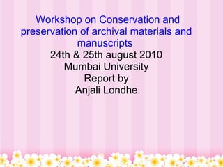   Workshop on Conservation and preservation of archival materials and manuscripts  24th & 25th august 2010 Mumbai University Report by Anjali Londhe 