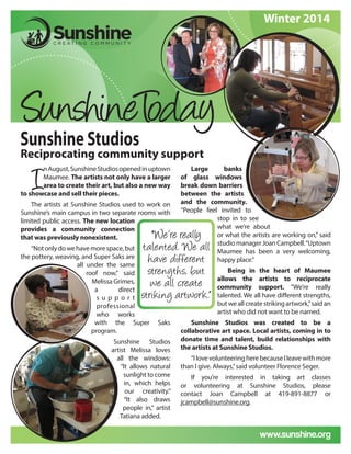 www.sunshine.org
Sunshine Studios
Reciprocating community support
“We’re really
talented. We all
have different
strengths, but
we all create
striking artwork.”
Large banks
of glass windows
break down barriers
between the artists
and the community.
“People feel invited to
stop in to see
what we’re about
or what the artists are working on,” said
studiomanagerJoanCampbell.“Uptown
Maumee has been a very welcoming,
happy place.”
Being in the heart of Maumee
allows the artists to reciprocate
community support. “We’re really
talented. We all have different strengths,
but we all create striking artwork,”said an
artist who did not want to be named.
Sunshine Studios was created to be a
collaborative art space. Local artists, coming in to
donate time and talent, build relationships with
the artists at Sunshine Studios.
“IlovevolunteeringherebecauseIleavewithmore
than I give. Always,”said volunteer Florence Seger.
If you’re interested in taking art classes
or volunteering at Sunshine Studios, please
contact Joan Campbell at 419-891-8877 or
jcampbell@sunshine.org.
Winter 2014
I
nAugust,SunshineStudiosopenedinuptown
Maumee. The artists not only have a larger
area to create their art, but also a new way
to showcase and sell their pieces.
The artists at Sunshine Studios used to work on
Sunshine’s main campus in two separate rooms with
limited public access. The new location
provides a community connection
that was previously nonexistent.
“Notonlydowehavemorespace,but
the pottery, weaving, and Super Saks are
all under the same
roof now,” said
Melissa Grimes,
a direct
s u p p o r t
professional
who works
with the Super Saks
program.
Sunshine Studios
artist Melissa loves
all the windows:
“It allows natural
sunlight to come
in, which helps
our creativity.”
“It also draws
people in,” artist
Tatiana added.
 
