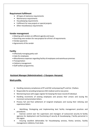 Requirement fulfillment
• All types of stationery requirements
• Maintenance requirements
• Housekeeping requirements
• Fulfillment for new projects or special projects
• Other miscellaneous requirements
Vendor management
• Meeting with vendors on different agenda and issues
• Searching new vendors for new projects for all kind of requirements
• Vendor payments
• Agreements of the vendor
Facility
• Effectively managing petty cash
• Cabs for employees
• Miscellaneous expenses regarding facility of employees and warehouse premises
• Transportation
• Cafeteria management.
• Staff welfare programmes.
Assistant Manager (Administration) – ( Gurgaon- Haryana)
Work profile
• Handling statutory compliances of PF and ESIC and preparing PF and Esic Challans
• Responsible for providing temporary ESIC medical card to new joiner.
• Maintaining leave with wages register for keeping the leave record of individual.
• Handling increments of existing employees and process their arrears and issuing the
increment and promotion letters.
• Process full and final settlement of resigned employees and issuing their relieving and
experience letters.
• Identifying, Strategizing and Implementing best facility management practices and
procedures.
• Exercise control over the supervisors and managers of outsourced security & facility
agencies for deployment and functioning of security & housekeeping / facility personnel in
the region.
• Ensuring excellent deliverables for Housekeeping services, Pantry services, Facility
management, Cafeteria, Front desk.
 
