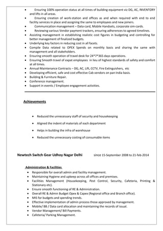 • Ensuring 100% operation status at all times of building equipment viz DG, AC, INVENTORY
and lifts in all areas.
• Ensuring creation of work-station and offices as and when required with end to end
facility services in place and assigning the same to employees and new joiners.
• Communication management – Data-card, Mobile Handsets, corporate sim-cards.
• Reviewing various Vendor payment trackers, ensuring adherences to agreed timelines.
• Assisting management in establishing realistic cost figures in budgeting and controlling for
better management of finalized budgets.
• Underlying key factors in reducing cost in all facets.
• Compile Data related to OPEX Spends on monthly basis and sharing the same with
management and all stakeholders.
• Ensuring smooth operation of travel desk for 24*7*365 days operations.
• Ensuring Smooth travel of expat employees in lieu of highest standards of safety and comfort
at all times.
• Annual Maintenance Contracts – DG, AC, Lift, CCTV, Fire Extinguishers, etc
• Developing efficient, safe and cost effective Cab vendors on pan India basis.
• Building & Furniture Repair.
• Conference management.
• Support in events / Employee engagement activities.
Achievements
• Reduced the unnecessary staff of security and housekeeping
• Aligned the indent of materials of each department
• Helps in building the infra of warehouse
• Reduced the unnecessary costing of consumable items
Newtech Switch Gear Udhoy Nagar Delhi since 15-September 2008 to 21-feb-2014
Administration & Facilities
• Responsible for overall admin and facility management.
• Maintaining Hygiene and upkeep across all offices and premises.
• Facilities Management (Housekeeping, Pest Control, Security, Cafeteria, Printing &
Stationary etc).
• Ensure smooth functioning of RE & Administration.
• Overall RE & Admin Budget Opex & Capex (Regional office and Branch office).
• MIS for budgets and spending trends.
• Effective implementation of admin process those approved by management.
• Mobile/ BB / Data card allocation and maintaining the records of issual.
• Vendor Management/ Bill Payments.
• Cafeteria/ Parking Management.
 