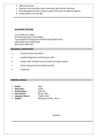 • AMC’s of all assets.
• Supervise travel operations with coordination with central travel desk.
• Event Management with or without support from event management agency.
• Timely payment of Utility Bills.
ACADEMIC RECORD
Pursuing MBA from IGNOU
B.A Psychology (Hons.) from IGNOU
3-year Diploma in Production G.B PANT POLYTECHNIC DELHI
Intermediate from IGNOU Delhi
Metric from CBSE Delhi
BEHAVIRIOL COMPITENCIES
• Customer service orientation.
• Excellent Negotiation and Persuasion skills.
• Analytic skills, Excellent control on Opex and Capex analysis.
• Strong interpersonal and networking skills.
• Leadership
PERSONAL DETAILS
• Gender : Male.
• Nationality : Indian.
• Marital Status : Married.
• Date Of Birth : 08-Jan-1981
• Languages Known : English, Hindi
• HHOObbies : Reading,Travelling , Music.
Signature
 
