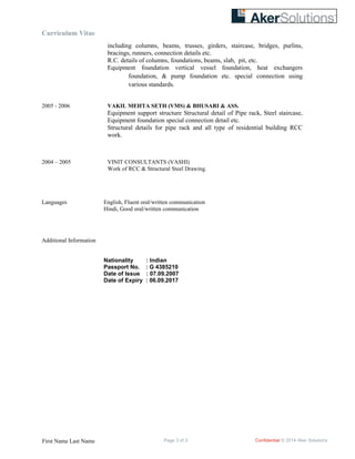 Curriculum Vitae
including columns, beams, trusses, girders, staircase, bridges, purlins,
bracings, runners, connection details etc.
R.C. details of columns, foundations, beams, slab, pit, etc.
Equipment foundation vertical vessel foundation, heat exchangers
foundation, & pump foundation etc. special connection using
various standards.
2005 - 2006 VAKIL MEHTA SETH (VMS) & BHUSARI & ASS.
Equipment support structure Structural detail of Pipe rack, Steel staircase,
Equipment foundation special connection detail etc.
Structural details for pipe rack and all type of residential building RCC
work.
2004 – 2005 VINIT CONSULTANTS (VASHI)
Work of RCC & Structural Steel Drawing.
Languages English, Fluent oral/written communication
Hindi, Good oral/written communication
Additional Information
Nationality : Indian
Passport No. : G 4385210
Date of Issue : 07.09.2007
Date of Expiry : 06.09.2017
First Name Last Name Page 3 of 3 Confidential © 2014 Aker Solutions
 