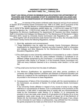 1
UNIVERSITY GRANTS COMMISSION
New Delhi-110002, The __ February, 2018
DRAFT UGC REGULATIONS ON MINIMUM QUALIFICATIONS FOR APPOINTMENT OF
TEACHERS AND OTHER ACADEMIC STAFF IN UNIVERSITIES AND COLLEGES AND
MEASURES FOR THE MAINTENANCE OF STANDARDS IN HIGHER EDUCATION 2018
No. _____-In exercise of the powers conferred under clause (e) and (g) of sub-section(I)
of Section 26 of University Grants Commission Act, 1956 (3 of 1956), and in pursuance of the
MHRD _________ read with Ministry of Finance(Department of Expenditure) O.M.No._______
and in terms of the MHRD Notification MHRD letters No. 1-7/2015-U.II(1) dated 02.11.2017
and its Corrigendum No. 1-7/2015-U.II(2) dated 08.11.2017and in supersession of the UGC
Regulations On Minimum Qualifications For Appointment Of Teachers And Other Academic
Staff In Universities And Colleges And Measures For The Maintenance Of Standards In Higher
Education 2010, issued by University Grants Commission vide Regulations No. _____dated
___, 2018 together with all amendments made therein from time to time, the University Grants
Commission hereby frames the following Regulations, namely:-
1. Short title, application and commencement:
1.1 These Regulations may be called the University Grants Commission (Minimum
Qualifications for Appointment of Teachers and other Academic Staff in Universities
and Colleges and other Measures for the Maintenance of Standards in Higher
Education) Regulations, 2018.
1.2The shall apply to every University established or incorporated by or under a Central
Act, Provincial Act or a State Act, every Institution including a Constituent or an
affiliated College recognized by the Commission, in consultation with the University
concerned under Clause (i) of Section 2 of the University Grants Commission Act,
1956 and every Institution deemed to be a University under Section 3 of the said
Act.
1.3They shall come into force from the date of notification.
2. The Minimum Qualifications for appointment and other service conditions of
University and College teachers Librarians and Directors of Physical Education and
Sports as a measure for the maintenance of standards in higher education, shall be
as provided in the Annexure to these Regulations.
3. Consequences of failure of the Universities to comply with the recommendations of
the Commission, as provision of Section 14 of the University Grants Commission
Act, 1956:
If any University Grants affiliation in respect of any course of study to any college
referred to in sub-section(5) of Section 12-A in contravention of the provisions of the
sub-section, or fails within a reasonable time to comply with any recommendations
made by the Commission under Section 12 or Section 13, or contravenes the
provision of any rule made under clause (f) of sub-section (2) of Section 25 or of any
regulations made under clause (e) or clause(f) of clause (g) of Sub-Section(I) of
Section 26, the Commission after taking into consideration the cause, if any, shown
by the University for such failure or contravention, may withhold from the university
the grants proposed to be made out of the fund of the Commission.
 