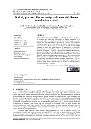 IAES International Journal of Artificial Intelligence (IJ-AI)
Vol. 13, No. 1, March 2024, pp. 1112~1118
ISSN: 2252-8938, DOI: 10.11591/ijai.v13.i1.pp1112-1118  1112
Journal homepage: http://ijai.iaescore.com
Optically processed Kannada script realization with Siamese
neural network model
Ambili Parathra Sreedharanpillai1
, Biku Abraham2
, Arun Kotapuzakal Varghese1
1
School of Computer Science and Applications, REVA University, Bangalore, India
2
Department of Computer Applications, SAINTGITS College of Engineering, Kerala, India
Article Info ABSTRACT
Article history:
Received Jul 11, 2023
Revised Oct 15, 2023
Accepted Nov 9, 2023
Optical character recognition (OCR) is a technology that allows computers
to recognize and extract text from images or scanned documents. It is
commonly used to convert printed or handwritten text into machine-readable
format. This Study presents an OCR system on Kannada Characters based
on siamese neural network (SNN). Here the SNN, a Deep neural network
which comprises of two identical convolutional neural network (CNN)
compare the script and ranks based on the dissimilarity. When lesser
dissimilarity score is identified, prediction is done as character match. In this
work the authors use 5 classes of Kannada characters which were initially
preprocessed using grey scaling and convert it to pgm format. This is
directly input into the Deep convolutional network which is learnt from
matching and non-matching image between the CNN with contrastive loss
function in Siamese architecture. The Proposed OCR system uses very less
time and gives more accurate results as compared to the regular CNN. The
model can become a powerful tool for identification, particularly in
situations where there is a high degree of variation in writing styles or
limited training data is available.
Keywords:
Deep neural network
dissimilarity score
Optical character recognition
deep learning
Siamese neural networks
This is an open access article under the CC BY-SA license.
Corresponding Author:
Biku Abraham
Department of Computer Applications, SAINTGITS College of Engineering
Kottayam, India
Email: biku.abraham@saintgits.org
1. INTRODUCTION
Optical character recognition (OCR) is a technology that enables the conversion of handwritten or
printed text into digital format that can be processed and edited by computers [1]. It has been widely used in
various applications, such as document digitization, language translation, and information retrieval. However,
developing an OCR system for non-Latin scripts, such as Kannada, is challenging due to the complexity and
diversity of the script. Siamese neural networks (SNNs) have been used for various applications, including
face recognition, signature verification, text similarity, image retrieval, document matching, speech
recognition, recommendation systems, and bioinformatics applications [2]-[5]. This Research shows the
development of Kannada OCR system that can recognize the Kannada Swar with high accuracy and
precision characters which were trained. With the advancement of deep learning techniques and the
availability of large datasets, SNNs are becoming increasingly popular in various industries, including
finance, healthcare, and entertainment.
Research Gap Analysis: many research and experiment of OCR is carried forward with
convolutional network and recurrent neural network (RNN) which has an upper hand towards finding
patterns in images but it takes lot of data and computation resource for training the model [6]-[8]. Siamese
model uses far less data than that of traditional convolutional neural network (CNN) and RNN and very few
 
