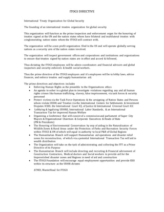 ITOGS DIRECTIVE
International Treaty Organization for Global Security
The founding of an international treaties organization for global security
This organization will function as the prime inspection and enforcement organ for the honoring of
treaties signed at the UN and the nation states whom have bilateral and multilateral treaties with
conglomerating nation states whom the ITOGS will contract with.
The organization will be a non profit organization filed in the US and will operate globally serving
nations as a security arm of the nation states involved.
The organization will inspect government offices and corporations and institutions and organizations
to ensure that treaties signed by nation states are in effect and accord & followed.
Thus dictating the ITOGS employees will be admin coordinators and financial advisors and global
inspectors and security enforcers & health social workers.
Thus the prime directive of the ITOGS employers and it’s employees will be to lobby laws, advise
finances, and enforce treaties and supply humanitarian aid.
The prime directives and objectives includes
 Enforcing Human Rights as the preamble to the Organizations ethics
 An agenda to usher in a global plan to investigate violations regarding any and all human
rights crimes like human trafficking, slavery, false imprisonment, via task forces & security
personnel
 Protect victims via the Task Force Operations & the arraigning of Nation States and Persons
whom violate UDHR and Treaties via the International Centere for Settlements & Investment
Disputes ICSID, the International Court ICJ, of Justice & International Criminal Court ICC
 Lobbying & legalizing UDHRE, International Labor Standards, & an International
Transaction Tax for improved Human Welfare
 Organizing a Conference that will consist of a commissionand parliament of Super City
Mayors & Organizational Chairmen & Corporate Executives & Heads of State
(PM & Presidents)
 The Honoring of Environmental Conservation by way of aiding in the Naturalization of
Wildlife Zones & Rural Areas under the Protection of Parks and Recreation Security Forces
within ITOGS & UN of which will equal in authority to local P&R of Global Regions
 The Humanitarian Branch will support Humanitarian aid operations and disaster relief
zones for reconstruction, of which via a potential International Transaction Tax will aid in
wealth distribution
 The Organization will take on the task of administrating and collecting the ITT as a Prime
Directive of its Purpose
 The Humanitarian Branch will include directing and recruiting & Financial advisement of
Construction Contractors, Medical doctors and Social workers to provide aid for the
Impoverished disaster zones and Regions in need of aid and construction
 The ITOGS Foundation will encourage equal employment opportunities and provide EEO
within its structure as the UDHR dictates
ATMD, MasterHead for ITOGS
 