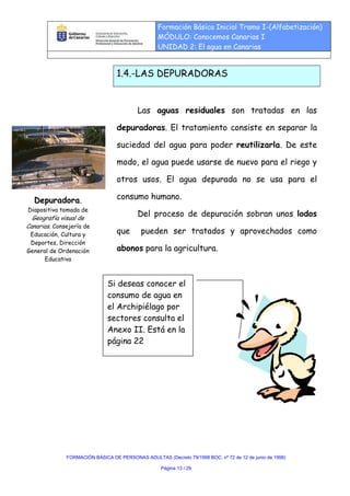 Formación Básica Inicial Tramo I-(Alfabetización)
                                                  MÓDULO: Conocemos Canarias I
                                                  UNIDAD 2: El agua en Canarias


                                  1.4.-LAS DEPURADORAS


                                          Las aguas residuales son tratadas en las

                                  depuradoras. El tratamiento consiste en separar la

                                  suciedad del agua para poder reutilizarla. De este

                                  modo, el agua puede usarse de nuevo para el riego y

                                  otros usos. El agua depurada no se usa para el

  Depuradora.                     consumo humano.
Diapositiva tomada de
  Geografía visual de
                                          Del proceso de depuración sobran unos lodos
Canarias. Consejería de
 Educación, Cultura y             que      pueden ser tratados y aprovechados como
 Deportes, Dirección
General de Ordenación             abonos para la agricultura.
      Educativa



                              Si deseas conocer el
                              consumo de agua en
                              el Archipiélago por
                              sectores consulta el
                              Anexo II. Está en la
                              página 22




              FORMACIÓN BÁSICA DE PERSONAS ADULTAS (Decreto 79/1998 BOC. nº 72 de 12 de junio de 1998)

                                                   Página 13 / 29
 