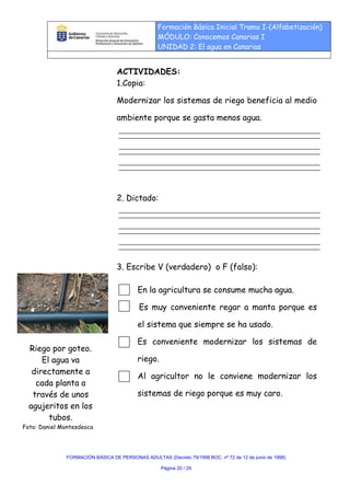 Formación Básica Inicial Tramo I-(Alfabetización)
                                                  MÓDULO: Conocemos Canarias I
                                                  UNIDAD 2: El agua en Canarias


                                  ACTIVIDADES:
                                  1.Copia:

                                  Modernizar los sistemas de riego beneficia al medio

                                  ambiente porque se gasta menos agua.




                                  2. Dictado:




                                  3. Escribe V (verdadero) o F (falso):

                                          En la agricultura se consume mucha agua.

                                           Es muy conveniente regar a manta porque es

                                          el sistema que siempre se ha usado.

                                          Es conveniente modernizar los sistemas de
  Riego por goteo.
      El agua va                          riego.
   directamente a
                                          Al agricultor no le conviene modernizar los
    cada planta a
   través de unos                         sistemas de riego porque es muy caro.
  agujeritos en los
        tubos.
Foto: Daniel Montesdeoca




              FORMACIÓN BÁSICA DE PERSONAS ADULTAS (Decreto 79/1998 BOC. nº 72 de 12 de junio de 1998)

                                                   Página 20 / 29
 