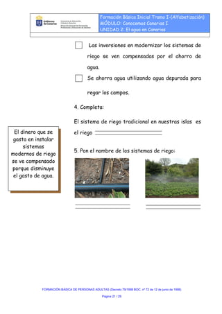 Formación Básica Inicial Tramo I-(Alfabetización)
                                                MÓDULO: Conocemos Canarias I
                                                UNIDAD 2: El agua en Canarias


                                         Las inversiones en modernizar los sistemas de

                                        riego se ven compensadas por el ahorro de

                                        agua.

                                        Se ahorra agua utilizando agua depurada para

                                        regar los campos.

                                4. Completa:

                                El sistema de riego tradicional en nuestras islas es
 El dinero que se               el riego
 gasta en instalar
     sistemas
                                5. Pon el nombre de los sistemas de riego:
modernos de riego
se ve compensado
porque disminuye
 el gasto de agua.




            FORMACIÓN BÁSICA DE PERSONAS ADULTAS (Decreto 79/1998 BOC. nº 72 de 12 de junio de 1998)

                                                 Página 21 / 29
 