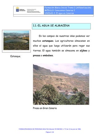 Formación Básica Inicial Tramo I-(Alfabetización)
                                           MÓDULO: Conocemos Canarias I
                                           UNIDAD 2: El agua en Canarias




                           1.1.-EL AGUA SE ALMACENA


                                   En los campos de nuestras islas podemos ver

                           muchos estanques. Los agricultores almacenan en

                           ellos el agua que luego utilizarán para regar sus

                           tierras. El agua también se almacena en aljibes y

Estanque.                  presas o embalses.




                           Presa en Gran Canaria




       FORMACIÓN BÁSICA DE PERSONAS ADULTAS (Decreto 79/1998 BOC. nº 72 de 12 de junio de 1998)

                                             Página 4 / 29
 