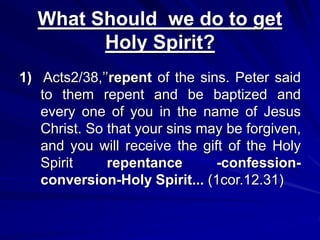 What Should we do to get
Holy Spirit?
1) Acts2/38,’’repent of the sins. Peter said
to them repent and be baptized and
every one of you in the name of Jesus
Christ. So that your sins may be forgiven,
and you will receive the gift of the Holy
Spirit repentance -confession-
conversion-Holy Spirit... (1cor.12.31)
 
