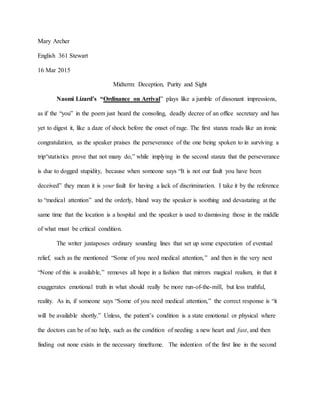 Mary Archer
English 361 Stewart
16 Mar 2015
Midterm: Deception, Purity and Sight
Naomi Lizard’s “Ordinance on Arrival” plays like a jumble of dissonant impressions,
as if the “you” in the poem just heard the consoling, deadly decree of an office secretary and has
yet to digest it, like a daze of shock before the onset of rage. The first stanza reads like an ironic
congratulation, as the speaker praises the perseverance of the one being spoken to in surviving a
trip“statistics prove that not many do,” while implying in the second stanza that the perseverance
is due to dogged stupidity, because when someone says “It is not our fault you have been
deceived” they mean it is your fault for having a lack of discrimination. I take it by the reference
to “medical attention” and the orderly, bland way the speaker is soothing and devastating at the
same time that the location is a hospital and the speaker is used to dismissing those in the middle
of what must be critical condition.
The writer juxtaposes ordinary sounding lines that set up some expectation of eventual
relief, such as the mentioned “Some of you need medical attention,” and then in the very next
“None of this is available,” removes all hope in a fashion that mirrors magical realism, in that it
exaggerates emotional truth in what should really be more run-of-the-mill, but less truthful,
reality. As in, if someone says “Some of you need medical attention,” the correct response is “it
will be available shortly.” Unless, the patient’s condition is a state emotional or physical where
the doctors can be of no help, such as the condition of needing a new heart and fast, and then
finding out none exists in the necessary timeframe. The indention of the first line in the second
 