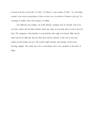 be heard in the last word of line 14, “time.” So “flying” is just a matter of “time.” As, if the blind
woman’s eyes were as transcendent of form as water was, so would the “obstacle in the way” be
as lacking in solidity and in the resistance of solidity.
The deliberate pace reminds one of the butterfly emerging from its chrysalis only on its
own time; rushed with the help of human hands, the wings are too damp and too weak to bear the
body. The emergence of the butterfly is an inevitability that ought to be trusted. Rilke has the
same trust for his blind girl, that she when done with her chrysalis would exist in the same
radiant joy that touches her eyes. She would be light and play and knowing, and from her
knowing, laughter. She would move slow as knowledge moves slow, grounded in the center of
things.
 