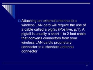 14
 Attaching an external antenna to a
wireless LAN card will require the use of
a cable called a pigtail (Positive, p.1). A
pigtail is usually a short 1 to 2 foot cable
that converts connectors from your
wireless LAN card’s proprietary
connector to a standard antenna
connector
 