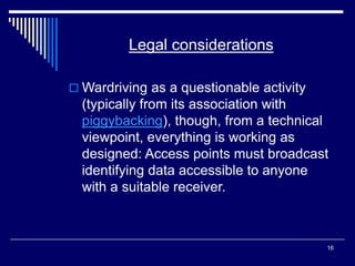 16
Legal considerations
 Wardriving as a questionable activity
(typically from its association with
piggybacking), though, from a technical
viewpoint, everything is working as
designed: Access points must broadcast
identifying data accessible to anyone
with a suitable receiver.
 