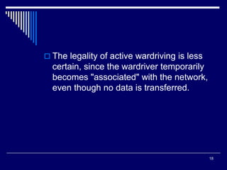 18
 The legality of active wardriving is less
certain, since the wardriver temporarily
becomes "associated" with the network,
even though no data is transferred.
 