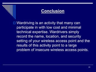 24
Conclusion
 Wardriving is an activity that many can
participate in with low cost and minimal
technical expertise. Wardrivers simply
record the name, location, and security
setting of your wireless access point and the
results of this activity point to a large
problem of insecure wireless access points.
 
